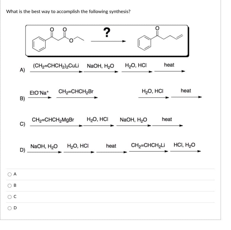 What is the best way to accomplish the following synthesis?
(CH2=CHCH2)2CuLi
A)
H20, HCI
heat
NaOH, H2O
EtO'Na*
CH2=CHCH,Br
H20, HCI
heat
B)
CH2=CHCH,MgBr
C)
H20, HCI
NaOH, H2O
heat
NaOH, H2O
D)
H20, HCI
HCI, H2O
heat
CH2=CHCH,Li
A
B
