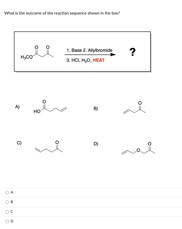 What is the outcome of the reaction sequence shown in the box?
1. Base 2. Allylbromide
?
H3CO
3. НСІ, Н,О, НЕAТ
A)
B)
Но
C)
D)
A,
B.
