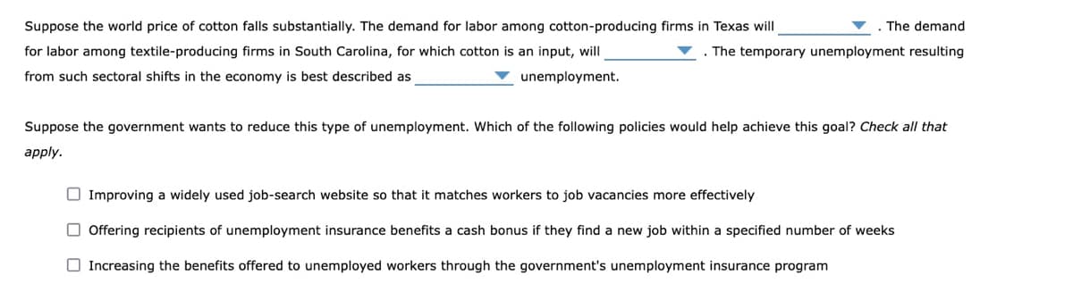 Suppose the world price of cotton falls substantially. The demand for labor among cotton-producing firms in Texas will
The demand
for labor among textile-producing firms in South Carolina, for which cotton is an input, will
. The temporary unemployment resulting
from such sectoral shifts in the economy is best described as
unemployment.
Suppose the government wants to reduce this type of unemployment. Which of the following policies would help achieve this goal? Check all that
apply.
O Improving a widely used job-search website so that it matches workers to job vacancies more effectively
O Offering recipients of unemployment insurance benefits a cash bonus if they find a new job within a specified number of weeks
O Increasing the benefits offered to unemployed workers through the government's unemployment insurance program
