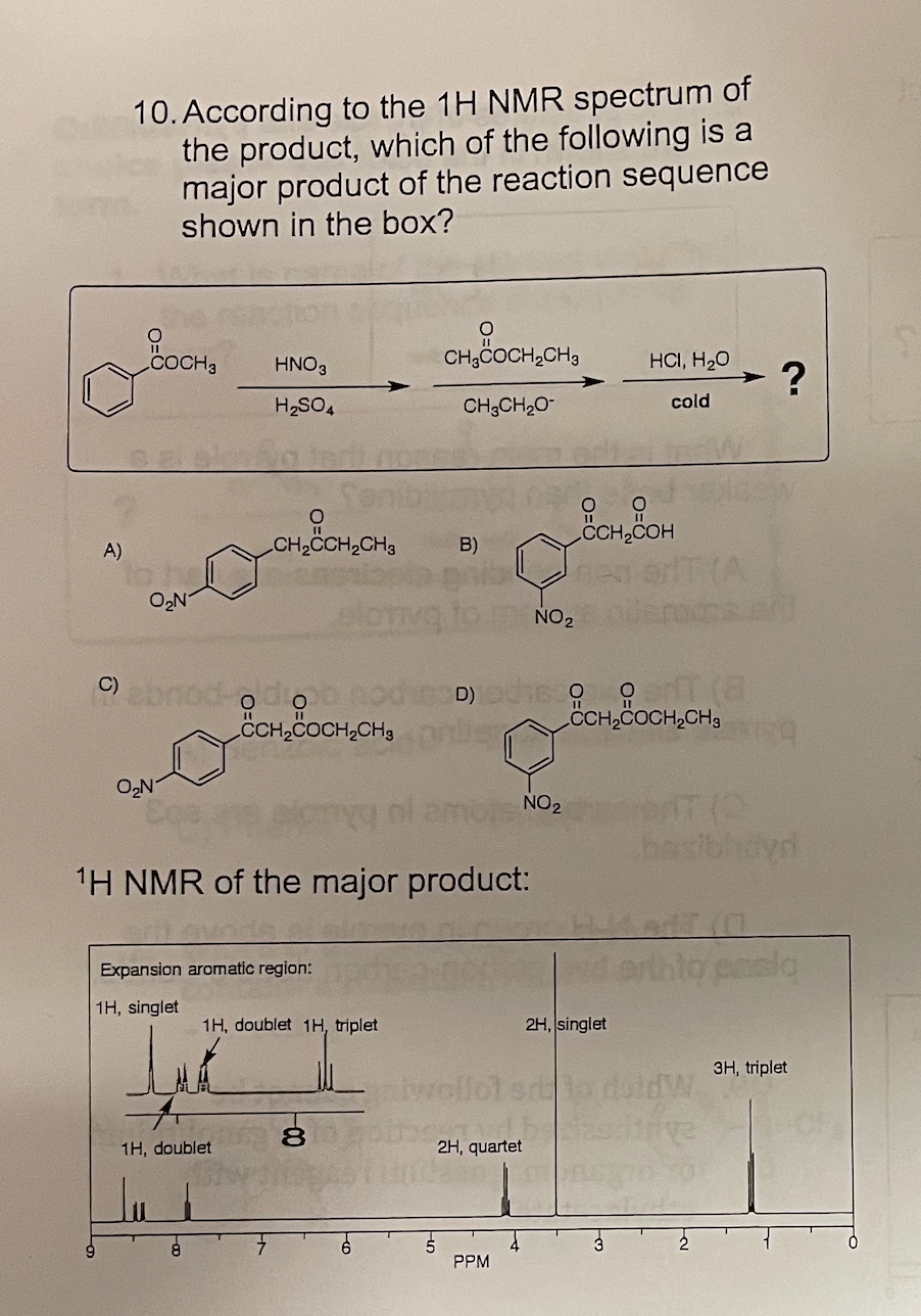 10. According to the 1H NMR spectrum of
the product, which of the following is a
major product of the reaction sequence
shown in the box?
COCH3
CH3COCH,CH3
HCI, H20
HNO3
?
H2SO4
CH3CH2O-
cold
CCH2C
A)
CH2CCH2CH3
B)
to he
O,N
elo
NO2
Oonod-odiob
CH,COCH,CH3
C)
CH,COCH,CH3
ON
1H NMR of the major product:
Expansion aromatic region:
1H, singlet
1H, doublet 1H, triplet
2H, singlet
3H, triplet
twollol s doldW.
1H, doublet
2H, quartet
PPM
0-
