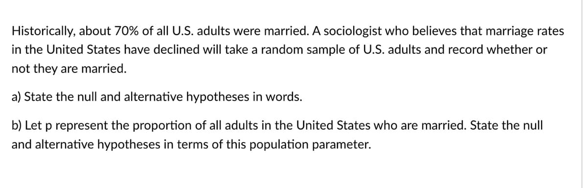 Historically, about 70% of all U.S. adults were married. A sociologist who believes that marriage rates
in the United States have declined will take a random sample of U.S. adults and record whether or
not they are married.
a) State the null and alternative hypotheses in words.
b) Let p represent the proportion of all adults in the United States who are married. State the null
and alternative hypotheses in terms of this population parameter.
