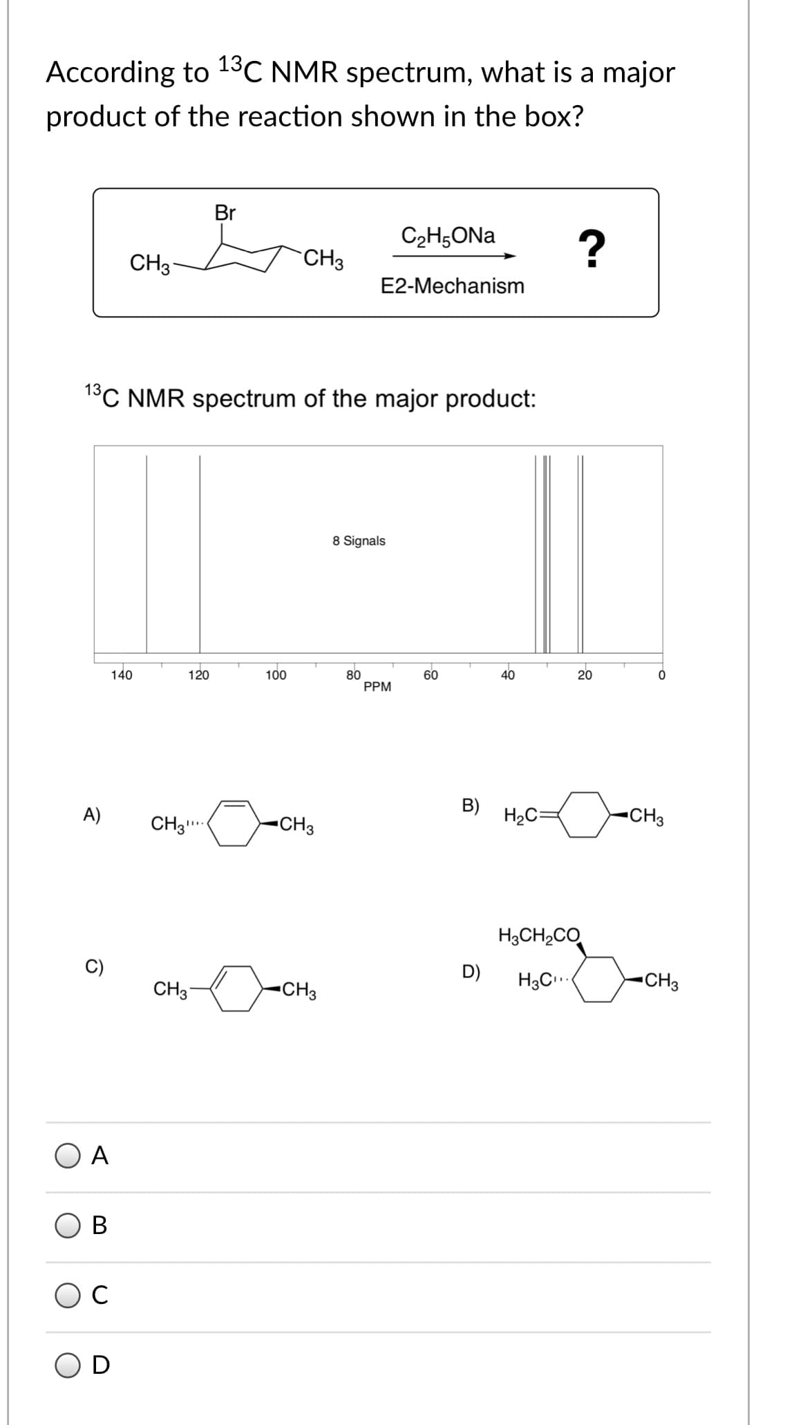 According to 13C NMR spectrum, what is a major
product of the reaction shown in the box?
Br
C2H5ONA
CH3
CH3
E2-Mechanism
1°C NMR spectrum of the major product:
8 Signals
140
100
80
PPM
120
60
40
20
B)
A)
CH3
.
-CH3
H2C=
-CH3
H3CH2CO
C)
D)
CH3
•CH3
H3C..
CH3
O A
C
B.
