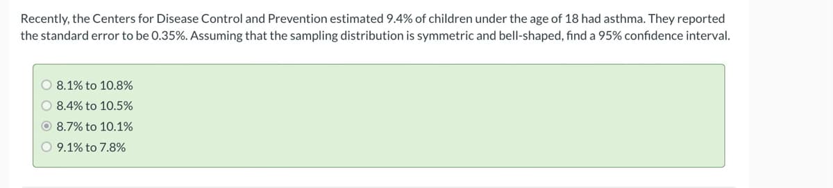 Recently, the Centers for Disease Control and Prevention estimated 9.4% of children under the age of 18 had asthma. They reported
the standard error to be 0.35%. Assuming that the sampling distribution is symmetric and bell-shaped, find a 95% confidence interval.
O 8.1% to 10.8%
O 8.4% to 10.5%
O 8.7% to 10.1%
O 9.1% to 7.8%
