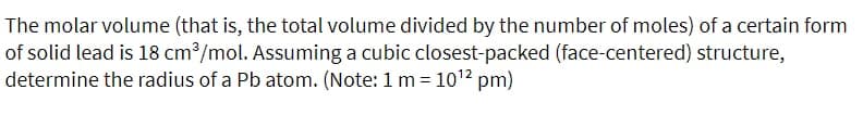 The molar volume (that is, the total volume divided by the number of moles) of a certain form
of solid lead is 18 cm?/mol. Assuming a cubic closest-packed (face-centered) structure,
determine the radius of a Pb atom. (Note: 1 m= 1012 pm)
