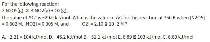 For the following reaction:
2 N205(g) | 4 NO2(g) + 02(g),
the value of AG is-29.0 kJ/mol. What is the value of AG for this reaction at 350 K when [N205]
= 0.602 M, [NO2] = 0.305 M, and
[02] = 2.10 | 10-2 M?
A. -2.21 x 104 kJ/mol D. -46.2 kJ/mol B. -51.1 kJ/mol E. 6.89 | 103 kJ/mol C. 6.89 kJ/mol
