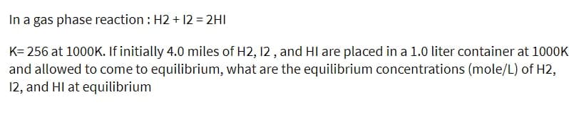 In a gas phase reaction : H2 + 12 = 2HI
K= 256 at 1000K. If initially 4.0 miles of H2, 12 , and HI are placed in a 1.0 liter container at 1000K
and allowed to come to equilibrium, what are the equilibrium concentrations (mole/L) of H2,
12, and HI at equilibrium
