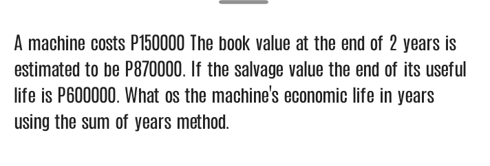 A machine costs P150000 The book value at the end of 2 years is
estimated to be P870000. If the salvage value the end of its useful
life is P600000. What os the machine's economic life in years
using the sum of years method.
