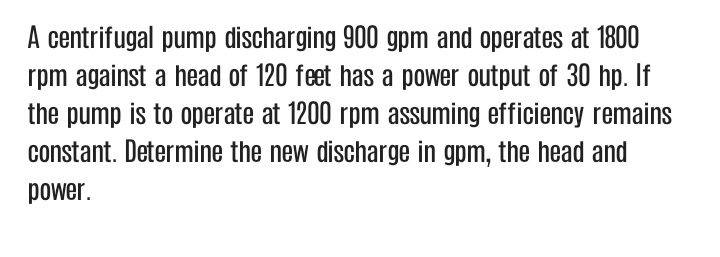 A centrifugal pump discharging 900 gpm and operates at 1800
rpm against a head of 120 feet has a power output of 30 hp. If
the pump is to operate at 1200 rpm assuming efficiency remains
constant. Determine the new discharge in gpm, the head and
power.
