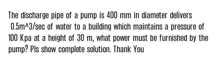 The discharge pipe of a pump is 400 mm in diameter delivers
0.5m^3/sec of water to a building which maintains a pressure of
100 Kpa at a height of 30 m, what power must be furnished by the
pump? Pls show complete solution. Thank You
