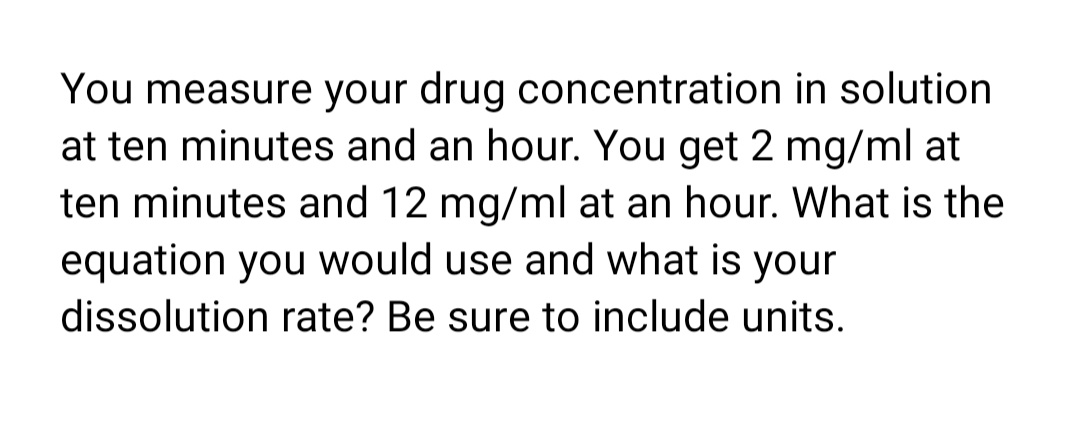 You measure your drug concentration in solution
at ten minutes and an hour. You get 2 mg/ml at
ten minutes and 12 mg/ml at an hour. What is the
equation you would use and what is your
dissolution rate? Be sure to include units.
