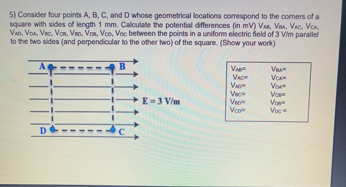 5) Consider four points A, B, C, and D whose geometrical locations correspond to the corners of a
square with sides of length 1 mm. Calculate the potential differences (in mV) VAB, VBA, VAC, VCA,
VAD, VDA, VBC, VCB, VBD, VDB, VcD, VDc between the points in a uniform electric field of 3 V/m parallel
to the two sides (and perpendicular to the other two) of the square. (Show your work)
VAB=
VBA=
VCA=
VAC=
VAD=
VBC=
VBD=
VcD=
VDA=
VCB=
VDB=
VDc =
E = 3 V/m
