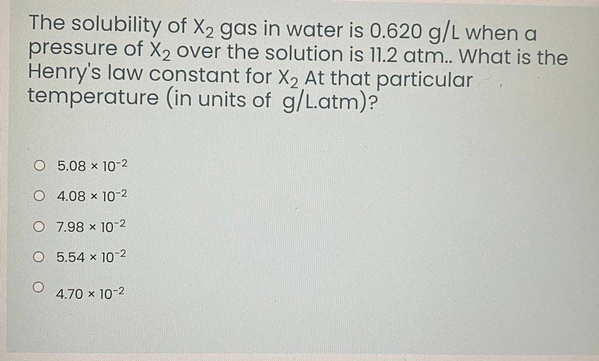 The solubility of X2 gas in water is 0.620 g/L when a
pressure of X2 over the solution is 11.2 atm.. What is the
Henry's law constant for X2 At that particular
temperature (in units of g/L.atm)?
O 5.08 x 10-2
O 4.08 x 10-2
O 7.98 x 102
O 5.54 x 10-2
4.70 × 10-2
