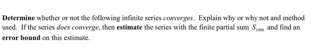 Determine whether or not the following infinite series converges. Explain why or why not and method
used. If the series does converge, then estimate the series with the finite partial sum So00 and find an
error bound on this estimate.
