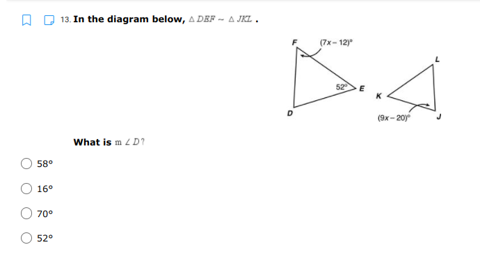 13. In the diagram below, A DEF ~ A JKL.
(7x- 12)°
52
K
D
(9x – 20)
What is m 2 D?
58°
16°
70°
52°

