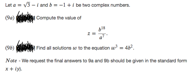 Let a = v3 – i and b = -1+i be two complex numbers.
(9a)
|Compute the value of
b18
z =
aT
(9b)
| Find all solutions w to the equation w3 = 4b².
Note - We request the final answers to 9a and 9b should be given in the standard form
х+ iy).
