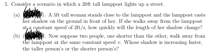 5. Consider a scenario in which a 20ft tall lamppost lights up a street.
A 5ft tall woman stands close to the lamppost and the lamppost casts
(a)
her shadow on the ground in front of her. If she walks away from the lamppost
at, a constant speed of 2ft/s, how quickly will the length of her shadow change?
(b) ( ). Now suppose two people, one shorter than the other, walk away from
the lamppost at the same constant speed v. Whose shadow is increasing faster,
the taller person's or the shorter person's?
