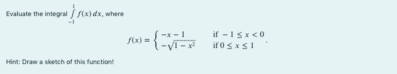 Evaluate the integral / f(x) dx, where
S-x - 1
l-VI - x²
if – 1< x < 0
if 0 < x < 1
f(x) =
Hint: Draw a sketch of this function!
