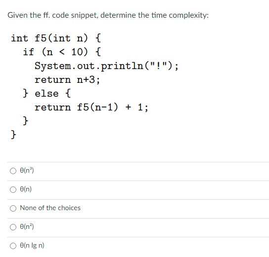 Given the ff. code snippet, determine the time complexity:
int f5(int n) {
if (n < 10) {
System.out.println("!");
return n+3;
} else {
return f5(n-1) + 1;
}
}
e(n°)
e(n)
None of the choices
e(n*)
O(n Ig n)
