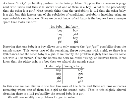A classic "tricky" probability problem is the twin problem. Suppose that a woman is preg-
nant with twins and that it is known that one of them is a boy. What is the probability
that the other is a girl? Most people think that the probability is 1/2 that the other baby
is a girl, but this ignores one of the subtleties of conditional probability involving using an
equiprobable sample space. Since we do not know which baby is the boy we have a sample
space that looks like this:
1st baby | 2nd baby
boy
boy
girl
girl
boy
girl
boy
girl
Knowing that one baby is a boy allows us to only remove the "girl/girl" possibility from the
sample space. This leaves two of the remaining three outcomes with a girl, so there is a
2/3 chance that the other baby is a girl. If we modify the problem slightly then we can come
out with a 1/2 answer. Once the babies are born we could distinguish between them. If we
know that the older twin is a boy then we relabel the sample space:
Older baby | Younger baby
boy
boy
girl
girl
boy
girl
boy
girl
In this case we can eliminate the last two rows of the table and there are two outcomes
remaining where one of them has a girl as the second baby. Thus in this slightly altered
situation there is a 1/2 probability the second baby is a girl.
We will now modify the problems for you to solve.
