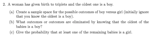 2. A woman has given birth to triplets and the oldest one is a boy.
(a) Create a sample space for the possible outcomes of boy versus girl (initially ignore
that you know the oldest is a boy).
(b) What outcomes or outcomes are eliminated by knowing that the oldest of the
babies is a boy?
(c) Give the probability that at least one of the remaining babies is a girl.

