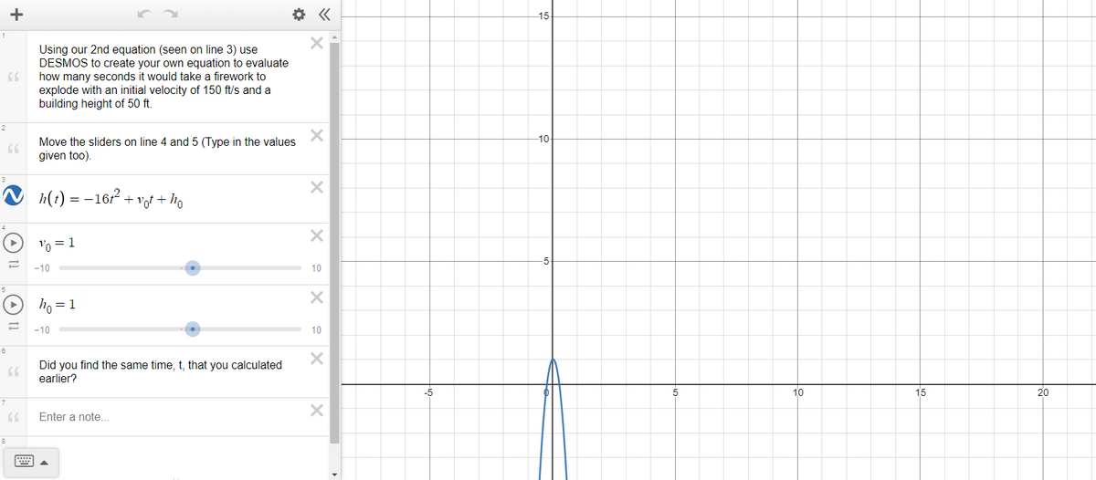 15
Using our 2nd equation (seen on line 3) use
DESMOS to create your own equation to evaluate
how many seconds it would take a firework to
explode with an initial velocity of 150 ft/s and a
building height of 50 ft.
2
10-
Move the sliders on line 4 and 5 (Type in the values
given too).
h(t) = -16r2 + vot +
Vo = 1
-5
-10
10
ho = 1
-10
10
Did you find the same time, t, that you calculated
earlier?
-5
10
15
20
Enter a note..
8
