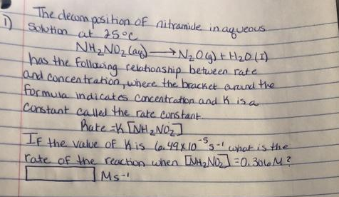 The clecona position of nitramide.
) Solutionat 25°C
in.ayueous.
NH2NO2 la)-
has the Follacing reahonship between rate
and concentrahionwhere the bracket anund thse
formula indicates concentration and K is a
Constant caled the rate constant.
hate K [NH2NO2]
IF the value of Kis l6.49x10s-1
rate of the reaction when MH,NO=0.3016M?
-5
what is the
Ms-
