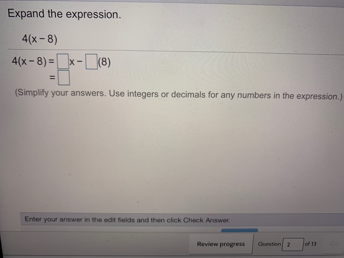 Expand the expression.
4(x -8)
4(x-8) =
x-(8)
%3D
(Simplify your answers. Use integers or decimals for any numbers in the expression.)
Enter your answer in the edit fields and then click Check Answer.
Review progress
Question 2
of 13
Go
