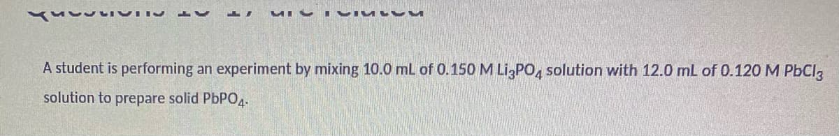 MIV I VIUL v
A student is performing an experiment by mixing 10.0 mL of 0.150 M LI,PO, solution with 12.0 mL of 0.120M PBCI,
solution to prepare solid PbPO4-
