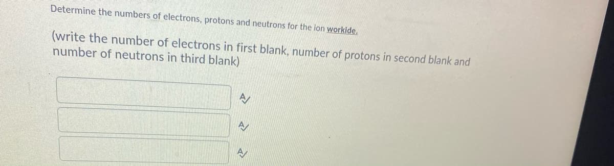 Determine the numbers of electrons, protons and neutrons for the ion workide.
(write the number of electrons in first blank, number of protons in second blank and
number of neutrons in third blank)
