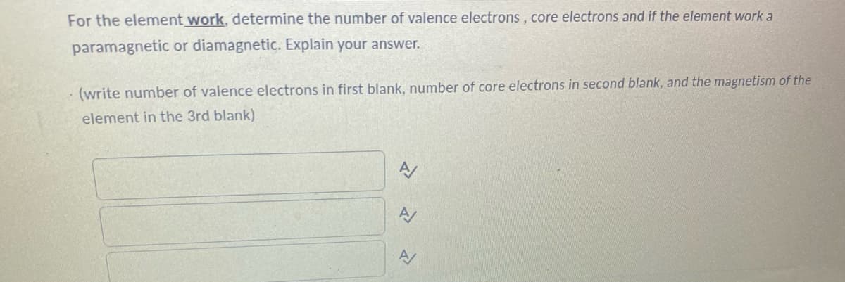 For the element work, determine the number of valence electrons, core electrons and if the element work a
paramagnetic or diamagnetic. Explain your answer.
· (write number of valence electrons in first blank, number of core electrons in second blank, and the magnetism of the
element in the 3rd blank)
A/
A/
