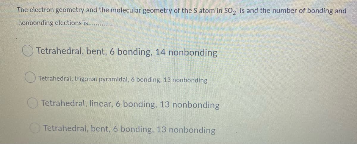 The electron geometry and the molecular geometry of the S atom in SO, is and the number of bonding and
nonbonding elections is. ..
O Tetrahedral, bent, 6 bonding, 14 nonbonding
O Tetrahedral, trigonal pyramidal, 6 bonding, 13 nonbonding
O Tetrahedral, linear, 6 bonding, 13 nonbonding
Tetrahedral, bent, 6 bonding, 13 nonbonding
