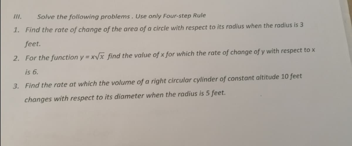 III.
Solve the following problems. Use only Four-step Rule
1. Find the rate of change of the area of a circle with respect to its radius when the radius is 3
feet.
2. For the function y = xVx find the value of x for which the rate of change of y with respect to x
is 6.
3. Find the rate at which the volume of a right circular cylinder of constant altitude 10 feet
changes with respect to its diameter when the radius is 5 feet.
