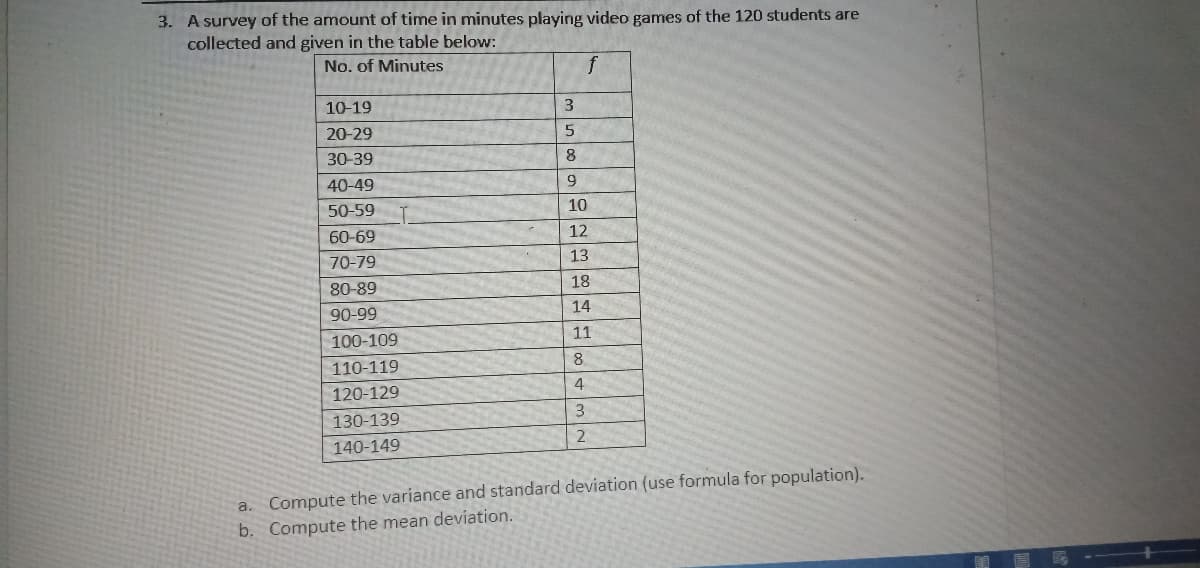 3. A survey of the amount of time in minutes playing video games of the 120 students are
collected and given in the table below:
No. of Minutes
10-19
20-29
30-39
8
40-49
9
50-59
10
60-69
12
70-79
13
80-89
18
90-99
14
100-109
11
8.
110-119
4
120-129
130-139
140-149
a. Compute the variance and standard deviation (use formula for population).
b. Compute the mean deviation.
