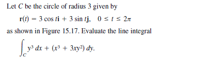 Let C be the circle of radius 3 given by
r(t) = 3 cos ti + 3 sin tj, 0 st s 2n
as shown in Figure 15.17. Evaluate the line integral
y3 dx + (x³ + 3xy2) dy.
