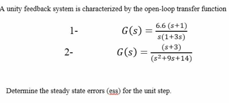 A unity feedback system is characterized by the open-loop transfer function
6.6 (s+1)
1-
G(s):
s(1+3s)
(s+3)
2-
G(s)
(s2+9s+14)
Determine the steady state errors (ess) for the unit step.
