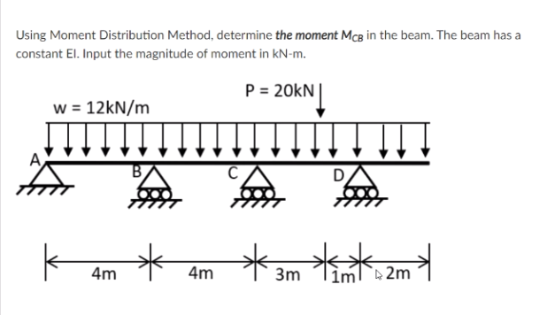 Using Moment Distribution Method, determine the moment McB in the beam. The beam has a
constant El. Input the magnitude of moment in kN-m.
P = 20kN
20KN|
w = 12kN/m
4m
4m
3m
1ml 2m
