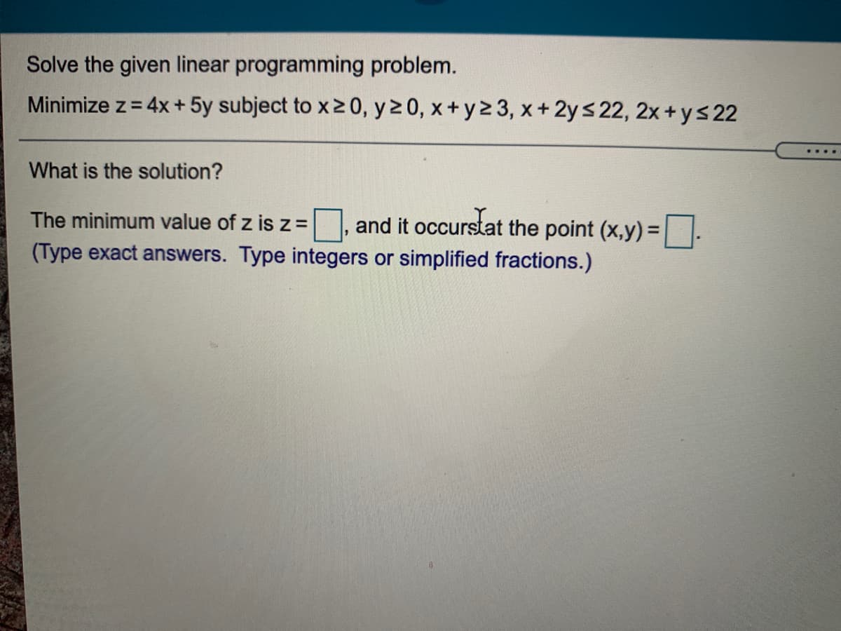 Solve the given linear programming problem.
Minimize z= 4x + 5y subject to x20, y2 0, x+ y2 3, x+ 2ys 22, 2x+ys 22
What is the solution?
and it occurstat the point (x,y) =
(Type exact answers. Type integers or simplified fractions.)
The minimum value of z is z =
%D
