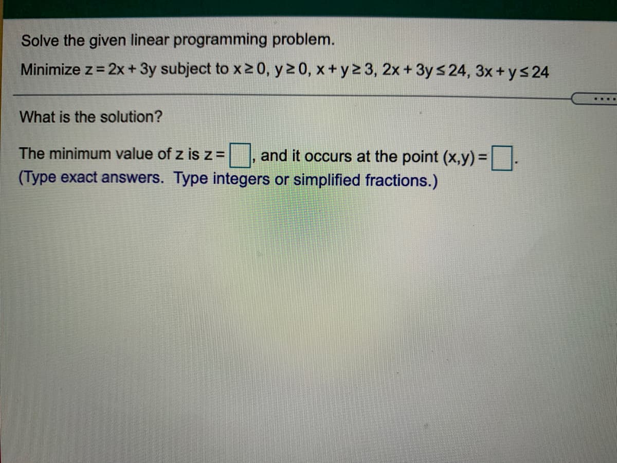 Solve the given linear programming problem.
Minimize z= 2x + 3y subject to x20, y 2 0, x+ y2 3, 2x+ 3y s 24, 3x+ys24
%3D
What is the solution?
The minimum value of z is z =
and it occurs at the point (x,y) D
(Type exact answers. Type integers or simplified fractions.)
