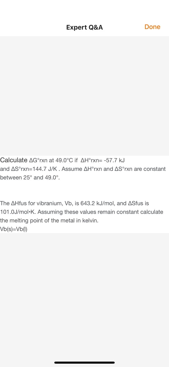 Expert Q&A
Done
Calculate AG°rxn at 49.0°C if AH°rxn= -57.7 kJ
and AS°rxn=144.7 J/K . Assume AH°rxn and AS°rxn are constant
between 25° and 49.0°.
The AHfus for vibranium, Vb, is 643.2 kJ/mol, and ASfus is
101.0J/mol•K. Assuming these values remain constant calculate
the melting point of the metal in kelvin.
Vb(s)=Vb(1)
