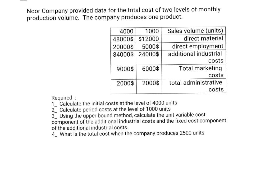 Noor Company provided data for the total cost of two levels of monthly
production volume. The company produces one product.
4000
1000
Sales volume (units)
48000$ $12000
direct material
direct employment
additional industrial
20000$
5000$
84000$ 24000$
costs
9000$
6000$
Total marketing
costs
2000$
2000$
total administrative
costs
Required :
1. Calculate the initial costs at the level of 4000 units
2 Calculate period costs at the level of 1000 units
3 Using the upper bound method, calculate the unit variable cost
component of the additional industrial costs and the fixed cost component
of the additional industrial costs.
4 What is the total cost when the company produces 2500 units
