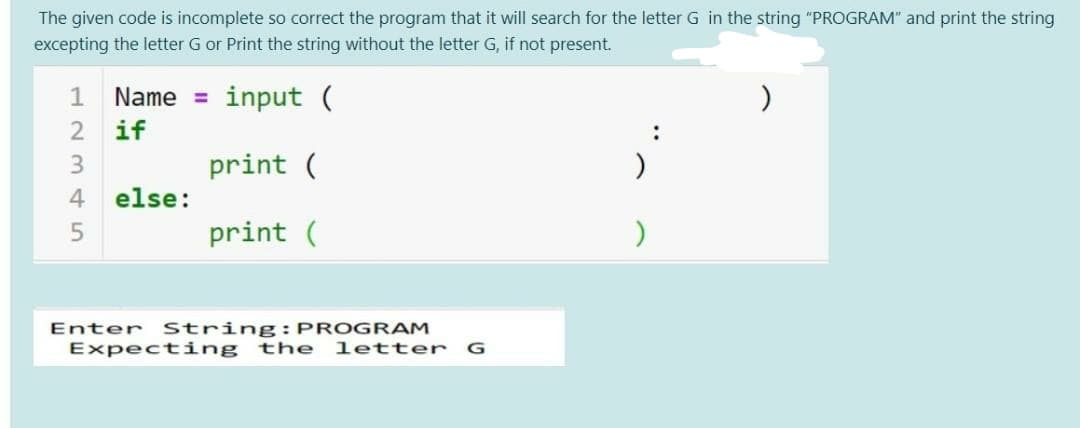The given code is incomplete so correct the program that it will search for the letter G in the string "PROGRAM" and print the string
excepting the letter G or Print the string without the letter G, if not present.
Name =
input (
2 if
3.
print (
)
4
else:
print (
Enter String: PROGRAM
Expecting
the
letter
G
