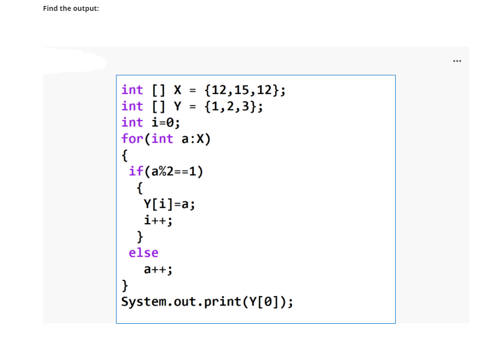 Find the output:
...
int [] X = {12,15,12};
int [] Y = {1,2,3};
int i=0;
| for(int a:X)
{
if(a%2==1)
{
Y[i]=a;
i++;
}
else
a++;
}
System.out.print(Y[0]);
