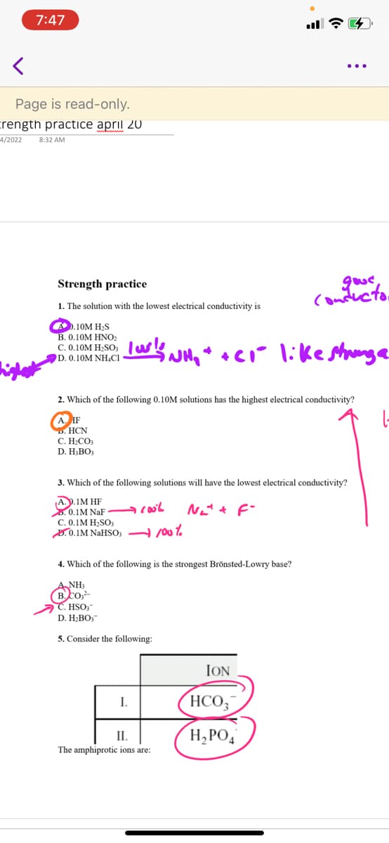 Contor
7:47
Page is read-only.
crength practice april 20
4/2022
8:32 AM
Strength practice
1. The solution with the lowest electrical conductivity is
O).10M H-S
B. 0.10M HNO2
C. 0.10M H2SO3
D. 0.10M NHẠCI
2. Which of the following 0.10M solutions has the highest electrical conductivity?
A IF
HCN
С. Н.СОЗ
D. H;BO3
3. Which of the following solutions will have the lowest electrical conductivity?
A.P.IM HF
3. 0.1M NaF
C. 0.1M H,SOa
3.0.1M NAHSO; %
Net t F-
4. Which of the following is the strongest Brönsted-Lowry base?
A NH3
(B.co-
C. HSO;-
D. H2BO;
5. Consider the following:
ION
HCO,
I.
H,PO,
II.
The amphiprotic ions are:
