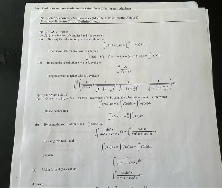 Now Senior Secondary Mathematics (Module 2: Calculus and Algebra).
New Senior Secondary Mathematics (Module 2: Calculus and Algebra)
Advanced Exercise Ch. 10: Definite Integral
Q21 [CE AMath 8311 12]
Let f(x) be a function of x and let k and s be constants.
By using the substitution y = x + ks, show that
(a)
(k+1)s
["f(x + ks)dx= [(x+¹)*f f(x)dx.
Jks
Hence show that, for any positive integer n
[(x) + f(x + s) + + f(x + (n − 1)s)]dx = f(x)dx.
By using the substitution x = sin 8, evaluate
Using this result together with (a), evaluate
20
1
1
1
1
+
1-x²
++
dx.
* √₁-(x + +)* * √₁-(x + ²)²
√₁-(+2).
1-
1-
1-
Q22 [CE AMath 80II 12]
(a) Given that f(x) = f(a-x) for all real values of x, by using the substitution u = a-x, show that
["xf(x) dx = a f" f(u)du - ["uf(u) du
Hence deduce that
["xf(x) dx = f(x)dx.
(b) By using the substitution u = x-
sin¹ x
cos* u
-dx =
sin¹ x + cos x
sin u + cos¹ u
0
By using this result and
["f(x)dx = [ f(x)dx + ["f(x)dx,
evaluate
sin¹ x
S
-dx
sin¹ x + cos¹ x
(c) Using (a) and (b), evaluate
x sin¹ x
S
sin¹ x + cos4 x
Answer
(b)
=x-show that
f
-dx.
58
- (x + ²²-1) ²
du.