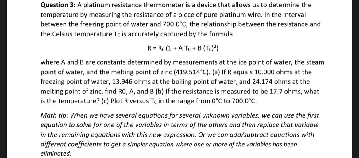 Question 3: A platinum resistance thermometer is a device that allows us to determine the
temperature by measuring the resistance of a piece of pure platinum wire. In the interval
between the freezing point of water and 700.0°C, the relationship between the resistance and
the Celsius temperature Tc is accurately captured by the formula
R = Ro (1 + A Tc + B (Tc)²)
where A and B are constants determined by measurements at the ice point of water, the steam
point of water, and the melting point of zinc (419.514°C). (a) If R equals 10.000 ohms at the
freezing point of water, 13.946 ohms at the boiling point of water, and 24.174 ohms at the
melting point of zinc, find RO, A, and B (b) If the resistance is measured to be 17.7 ohms, what
is the temperature? (c) Plot R versus Tc in the range from 0°C to 700.0°C.
Math tip: When we have several equations for several unknown variables, we can use the first
equation to solve for one of the variables in terms of the others and then replace that variable
in the remaining equations with this new expression. Or we can add/subtract equations with
different coefficients to get a simpler equation where one or more of the variables has been
eliminated.