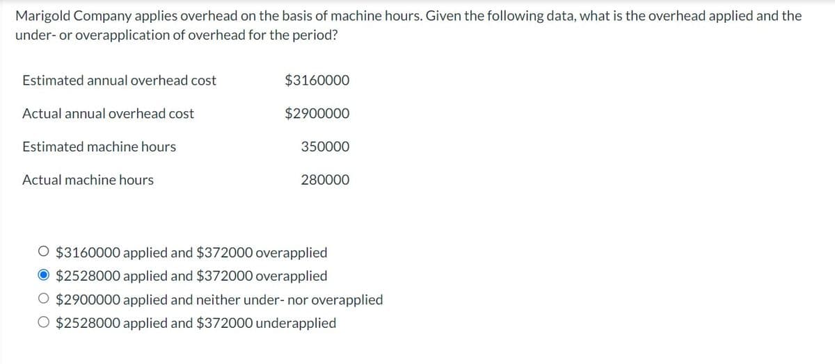 Marigold Company applies overhead on the basis of machine hours. Given the following data, what is the overhead applied and the
under- or overapplication of overhead for the period?
Estimated annual overhead cost
Actual annual overhead cost
Estimated machine hours
Actual machine hours
$3160000
$2900000
350000
280000
O $3160000 applied and $372000 overapplied
O $2528000 applied and $372000 overapplied
O $2900000 applied and neither under- nor overapplied
O $2528000 applied and $372000 underapplied