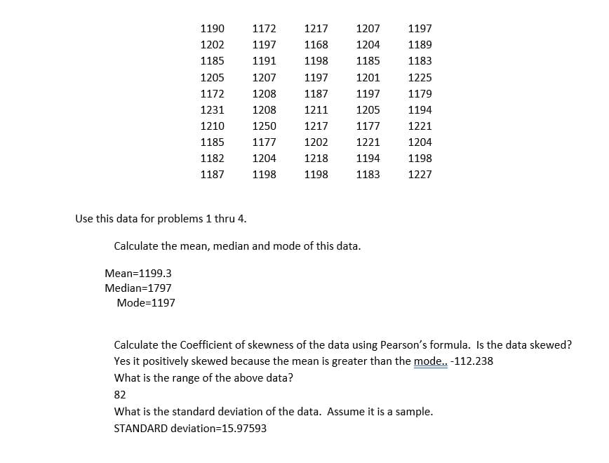 1190
1202
1185
1205
1172
1231
1210
1185
1182
1187
Use this data for problems 1 thru 4.
1172
1197
1191
1207
1208
1208
1250
1177
1204
1198
1217
1168
1198
1197
1187
1211
1217
1202
1218
1198
1207
1204
1185
1201
1197
1205
1177
1221
1194
1183
Calculate the mean, median and mode of this data.
Mean=1199.3
Median=1797
Mode=1197
1197
1189
1183
1225
1179
1194
1221
1204
1198
1227
Calculate the Coefficient of skewness of the data using Pearson's formula. Is the data skewed?
Yes it positively skewed because the mean is greater than the mode.. -112.238
What is the range of the above data?
82
What is the standard deviation of the data. Assume it is a sample.
STANDARD deviation=15.97593