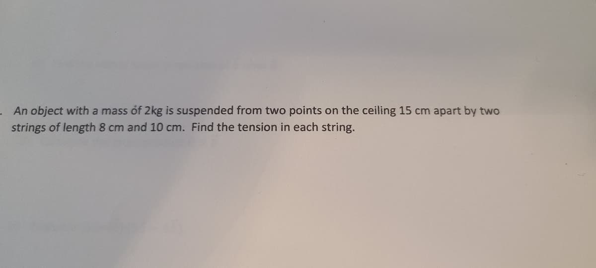 An object with a mass of 2kg is suspended from two points on the ceiling 15 cm apart by two
strings of length 8 cm and 10 cm. Find the tension in each string.