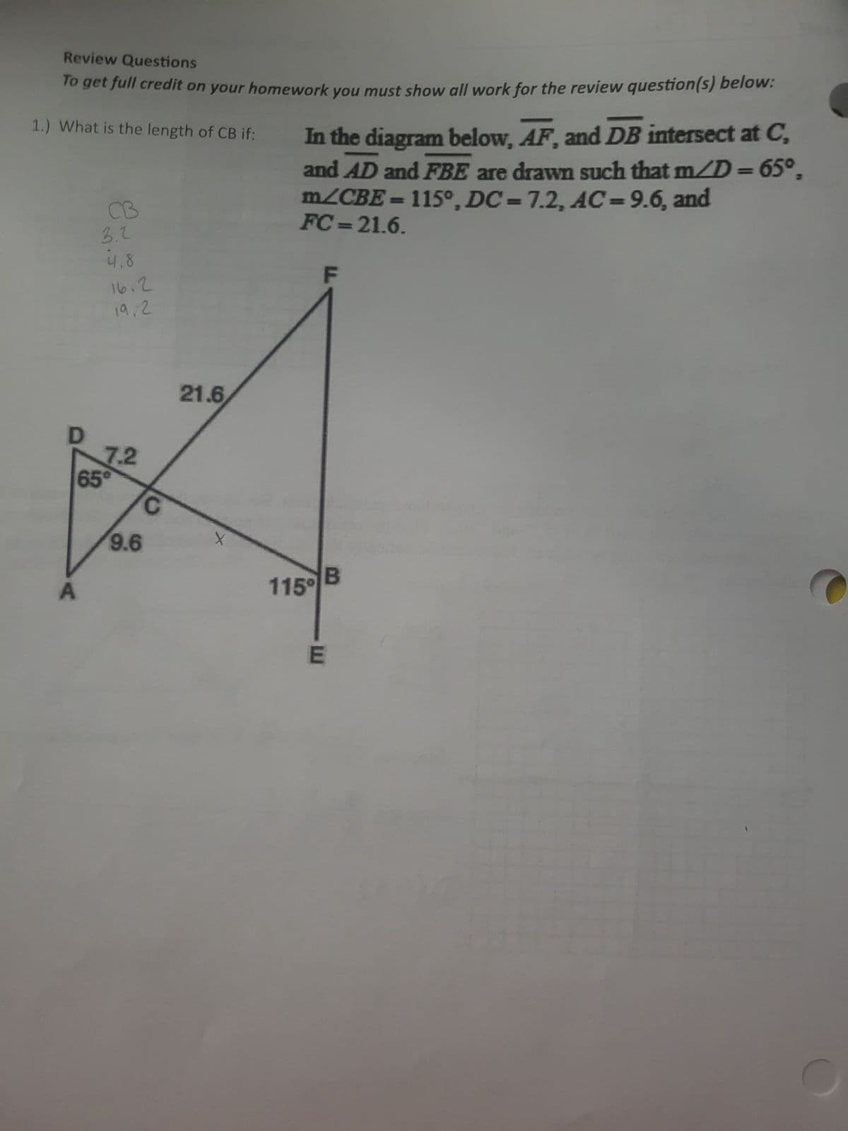 Review Questions
To get full credit on your homework you must show all work for the review question(s) below:
1.) What is the length of CB if:
In the diagram below, AF, and DB intersect at C,
and AD and FBE are drawn such that m/D = 65°,
m/CBE = 115°, DC-7.2, AC-9.6, and
FC-21.6.
CB
3.2
4.8
16.2
F
19,2
21.6
7.2
65°
C
X
9.6
115°
A
E
B
C