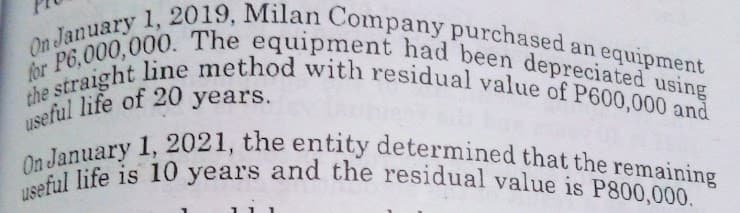 On January 1, 2019, Milan Company purchased an equipment
the straight line method with residual value of P600,000 and
for P6,000,000. The equipment had been depreciated using
useful life of 20 years.
On January 1, 2021, the entity determined that the remaining
useful life is 10 years and the residual value is P800,000.